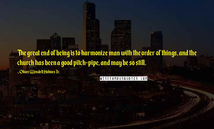 Oliver Wendell Holmes Jr. Quotes: The great end of being is to harmonize man with the order of things, and the church has been a good pitch-pipe, and may be so still.