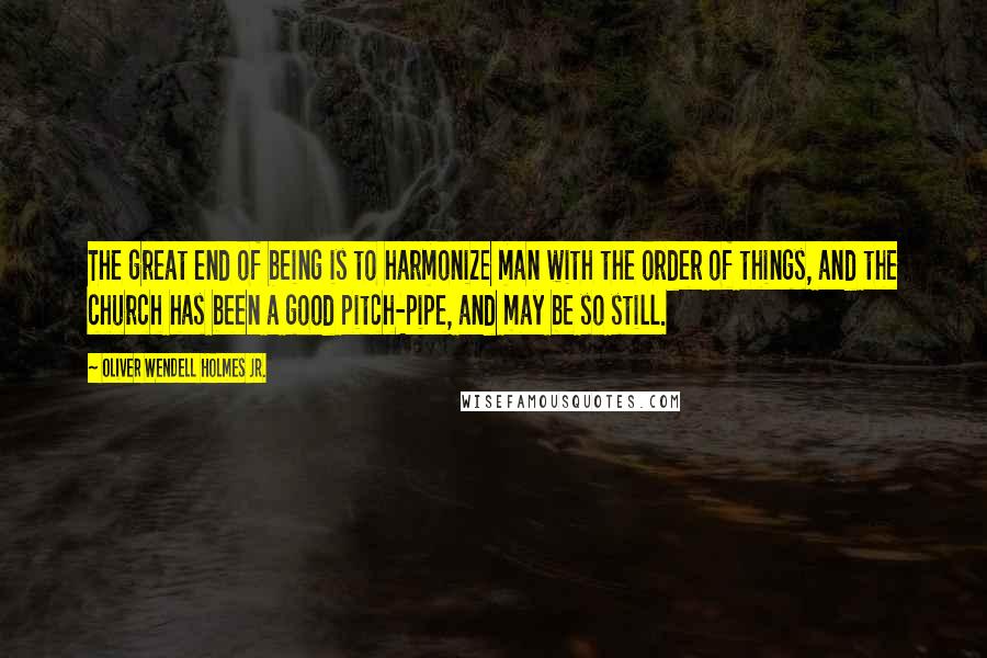 Oliver Wendell Holmes Jr. Quotes: The great end of being is to harmonize man with the order of things, and the church has been a good pitch-pipe, and may be so still.