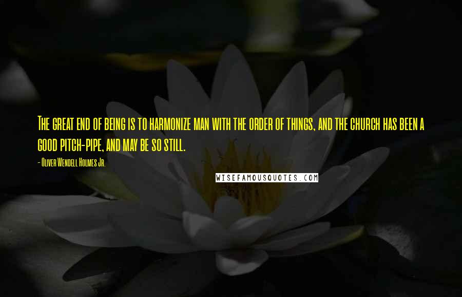 Oliver Wendell Holmes Jr. Quotes: The great end of being is to harmonize man with the order of things, and the church has been a good pitch-pipe, and may be so still.