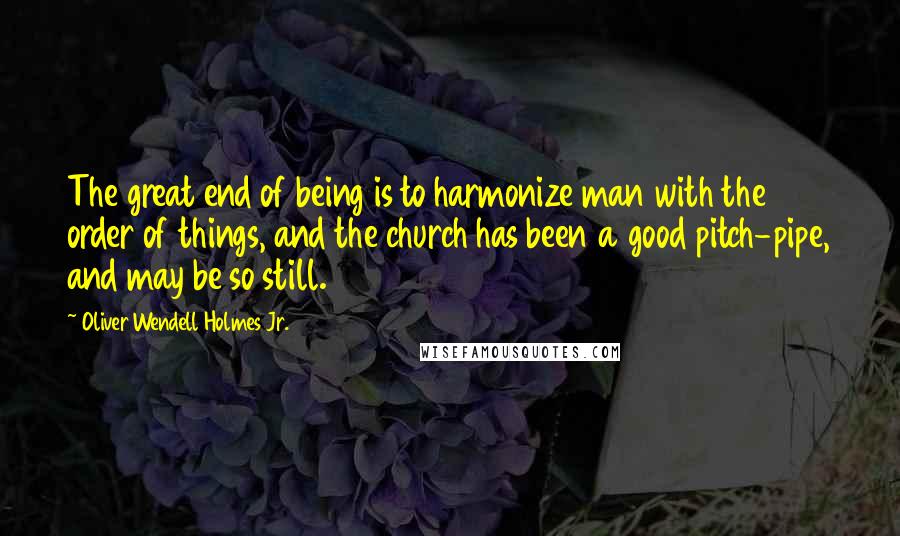 Oliver Wendell Holmes Jr. Quotes: The great end of being is to harmonize man with the order of things, and the church has been a good pitch-pipe, and may be so still.