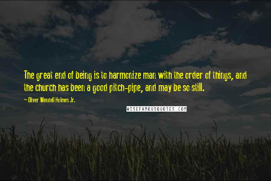 Oliver Wendell Holmes Jr. Quotes: The great end of being is to harmonize man with the order of things, and the church has been a good pitch-pipe, and may be so still.