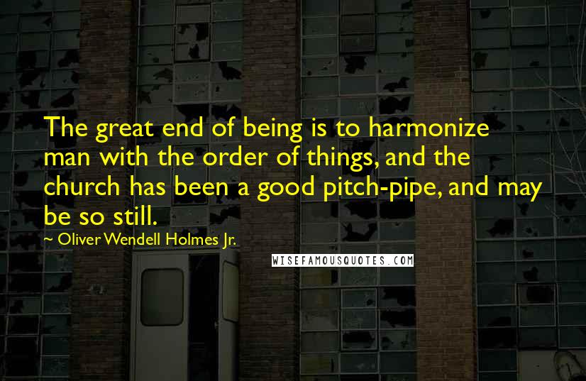 Oliver Wendell Holmes Jr. Quotes: The great end of being is to harmonize man with the order of things, and the church has been a good pitch-pipe, and may be so still.