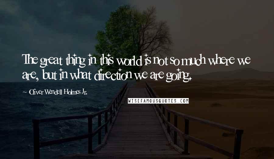 Oliver Wendell Holmes Jr. Quotes: The great thing in this world is not so much where we are, but in what direction we are going.