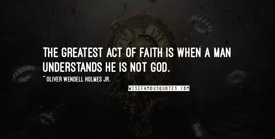 Oliver Wendell Holmes Jr. Quotes: The greatest act of faith is when a man understands he is not God.