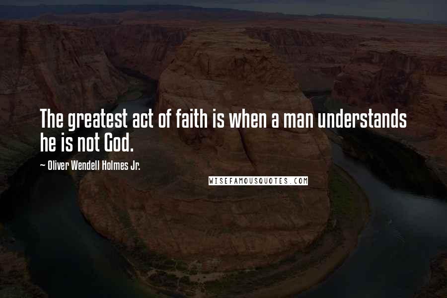 Oliver Wendell Holmes Jr. Quotes: The greatest act of faith is when a man understands he is not God.