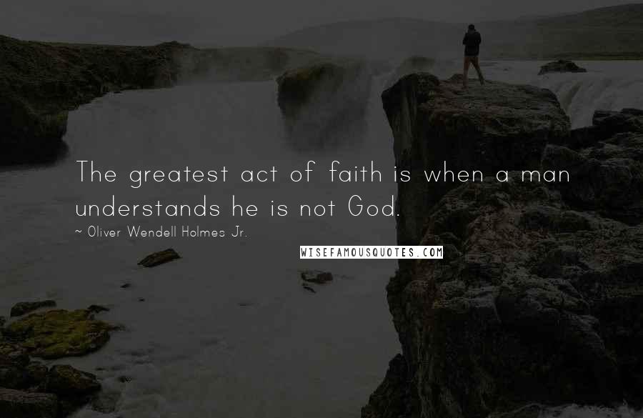 Oliver Wendell Holmes Jr. Quotes: The greatest act of faith is when a man understands he is not God.