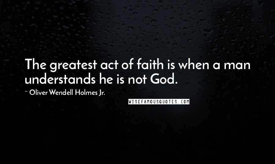 Oliver Wendell Holmes Jr. Quotes: The greatest act of faith is when a man understands he is not God.