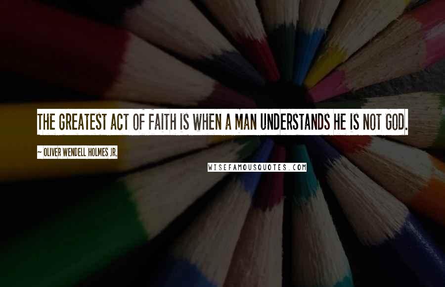 Oliver Wendell Holmes Jr. Quotes: The greatest act of faith is when a man understands he is not God.