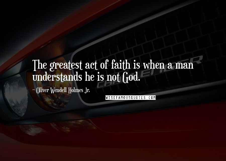 Oliver Wendell Holmes Jr. Quotes: The greatest act of faith is when a man understands he is not God.