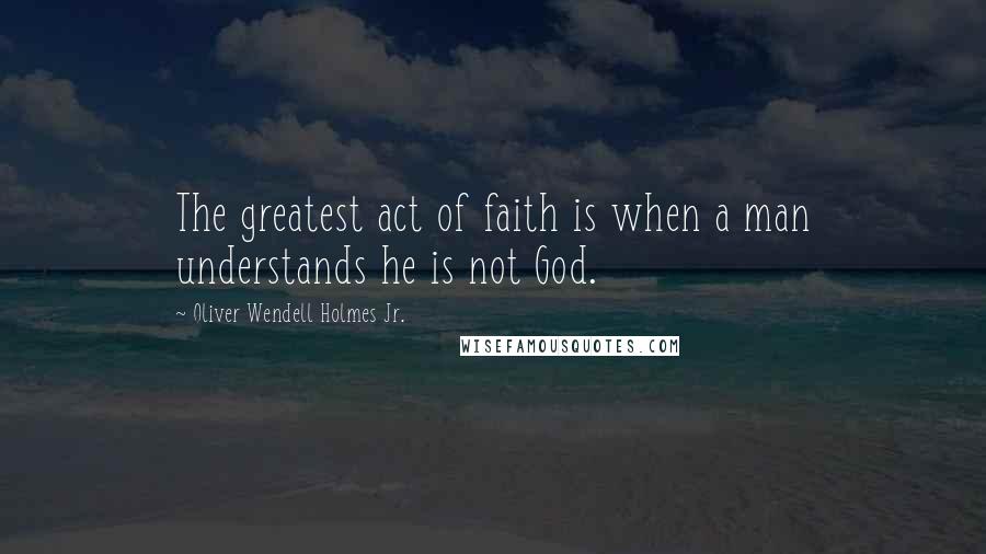 Oliver Wendell Holmes Jr. Quotes: The greatest act of faith is when a man understands he is not God.