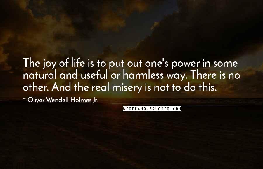 Oliver Wendell Holmes Jr. Quotes: The joy of life is to put out one's power in some natural and useful or harmless way. There is no other. And the real misery is not to do this.