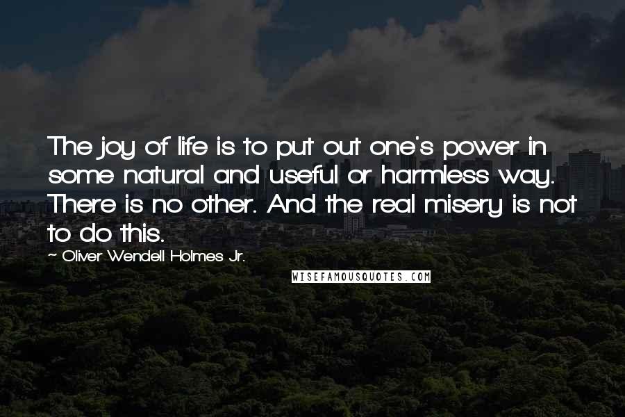 Oliver Wendell Holmes Jr. Quotes: The joy of life is to put out one's power in some natural and useful or harmless way. There is no other. And the real misery is not to do this.