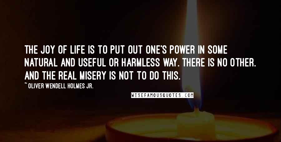 Oliver Wendell Holmes Jr. Quotes: The joy of life is to put out one's power in some natural and useful or harmless way. There is no other. And the real misery is not to do this.