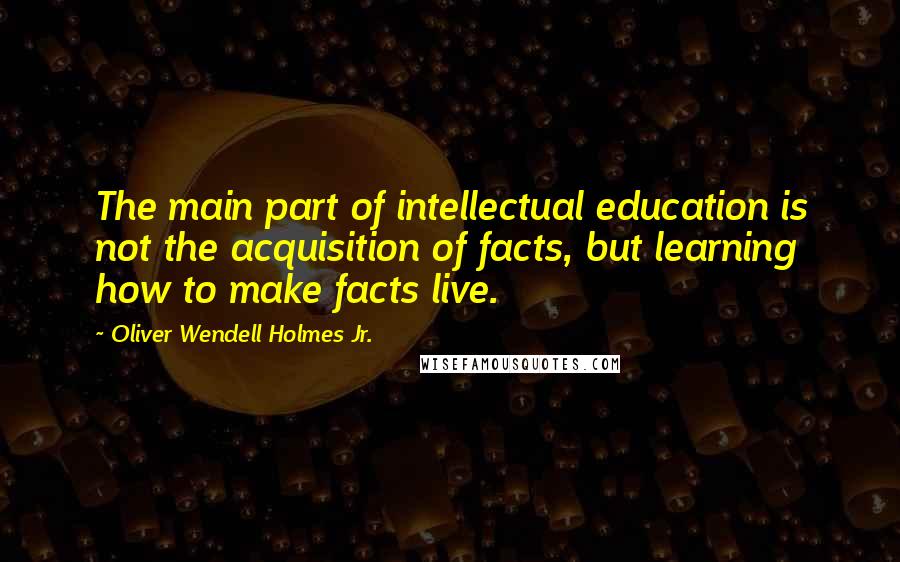 Oliver Wendell Holmes Jr. Quotes: The main part of intellectual education is not the acquisition of facts, but learning how to make facts live.