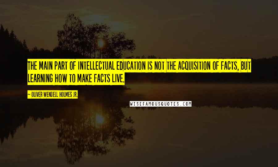 Oliver Wendell Holmes Jr. Quotes: The main part of intellectual education is not the acquisition of facts, but learning how to make facts live.