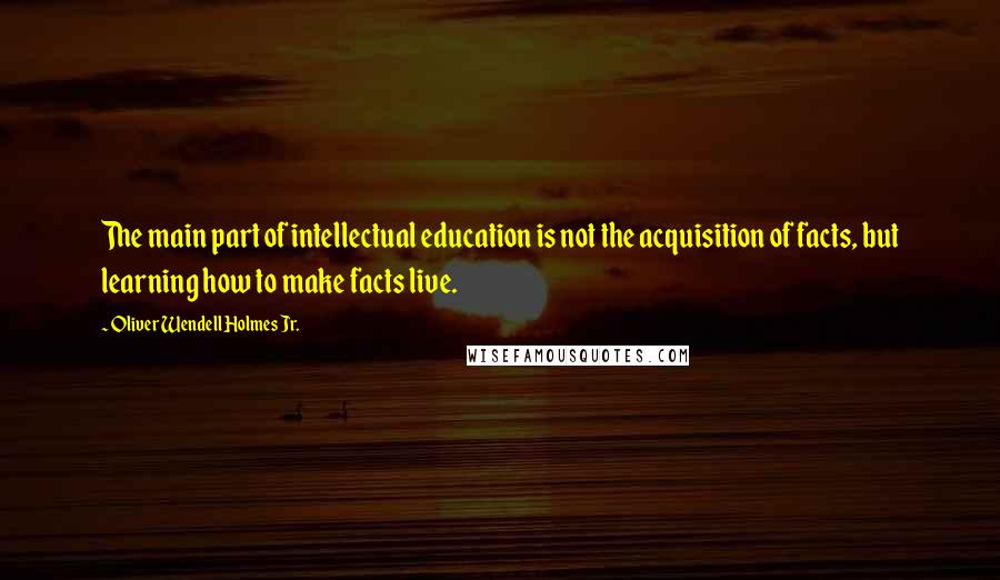 Oliver Wendell Holmes Jr. Quotes: The main part of intellectual education is not the acquisition of facts, but learning how to make facts live.