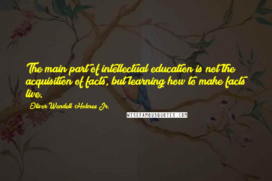 Oliver Wendell Holmes Jr. Quotes: The main part of intellectual education is not the acquisition of facts, but learning how to make facts live.