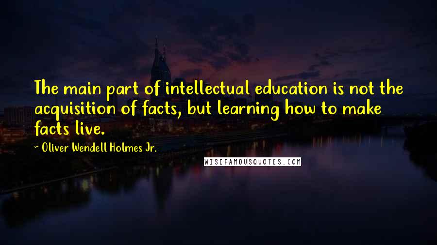 Oliver Wendell Holmes Jr. Quotes: The main part of intellectual education is not the acquisition of facts, but learning how to make facts live.