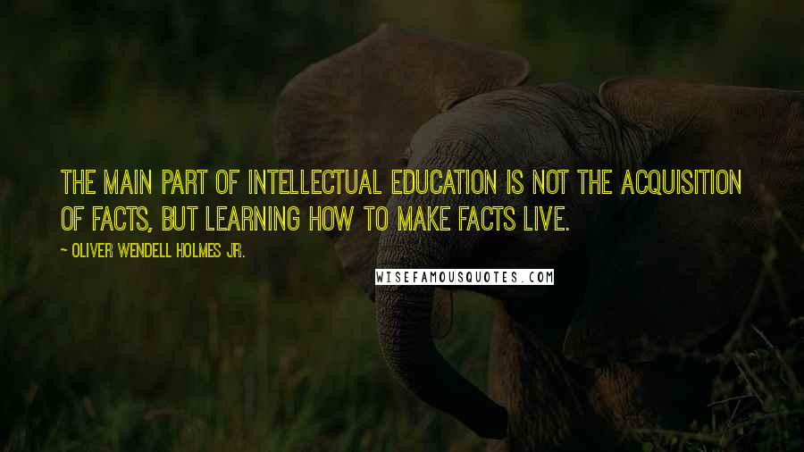 Oliver Wendell Holmes Jr. Quotes: The main part of intellectual education is not the acquisition of facts, but learning how to make facts live.