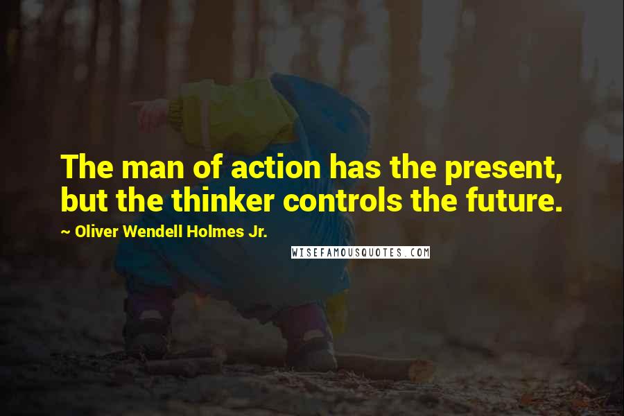 Oliver Wendell Holmes Jr. Quotes: The man of action has the present, but the thinker controls the future.