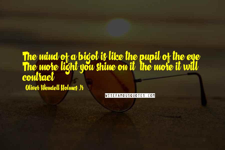 Oliver Wendell Holmes Jr. Quotes: The mind of a bigot is like the pupil of the eye. The more light you shine on it, the more it will contract.