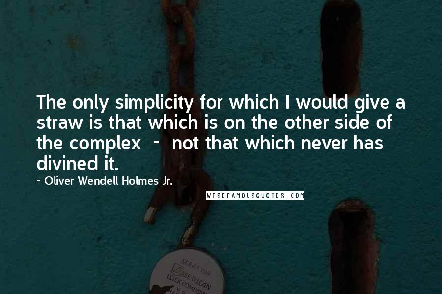 Oliver Wendell Holmes Jr. Quotes: The only simplicity for which I would give a straw is that which is on the other side of the complex  -  not that which never has divined it.