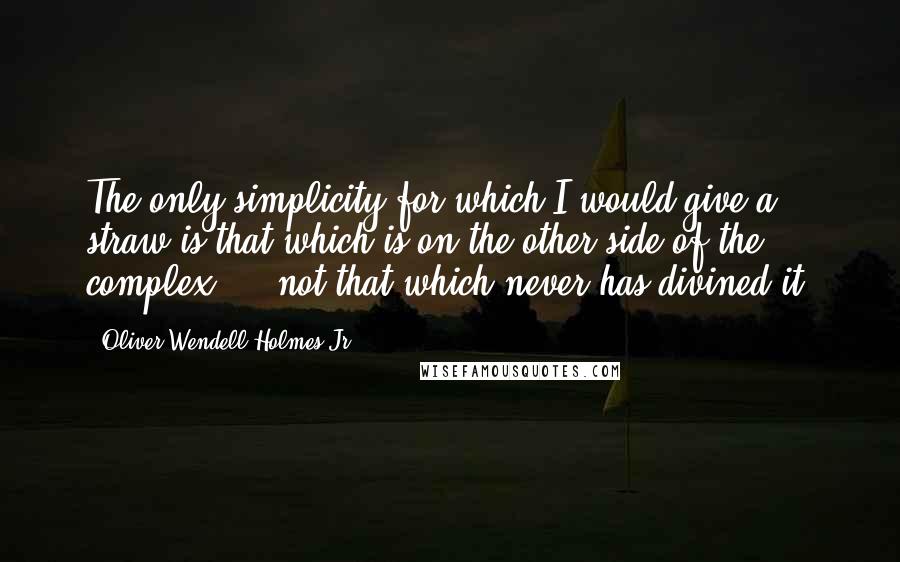 Oliver Wendell Holmes Jr. Quotes: The only simplicity for which I would give a straw is that which is on the other side of the complex  -  not that which never has divined it.