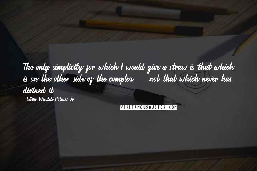 Oliver Wendell Holmes Jr. Quotes: The only simplicity for which I would give a straw is that which is on the other side of the complex  -  not that which never has divined it.