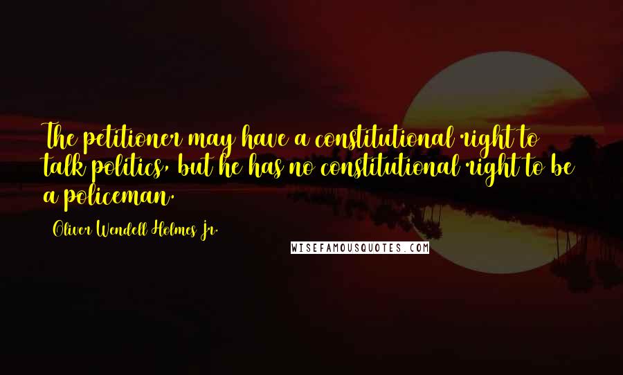 Oliver Wendell Holmes Jr. Quotes: The petitioner may have a constitutional right to talk politics, but he has no constitutional right to be a policeman.