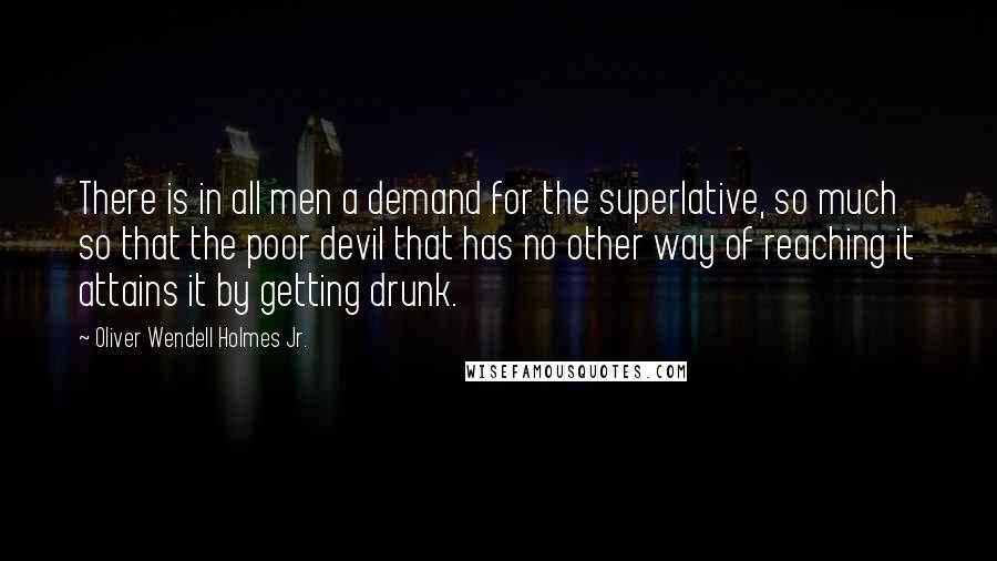 Oliver Wendell Holmes Jr. Quotes: There is in all men a demand for the superlative, so much so that the poor devil that has no other way of reaching it attains it by getting drunk.