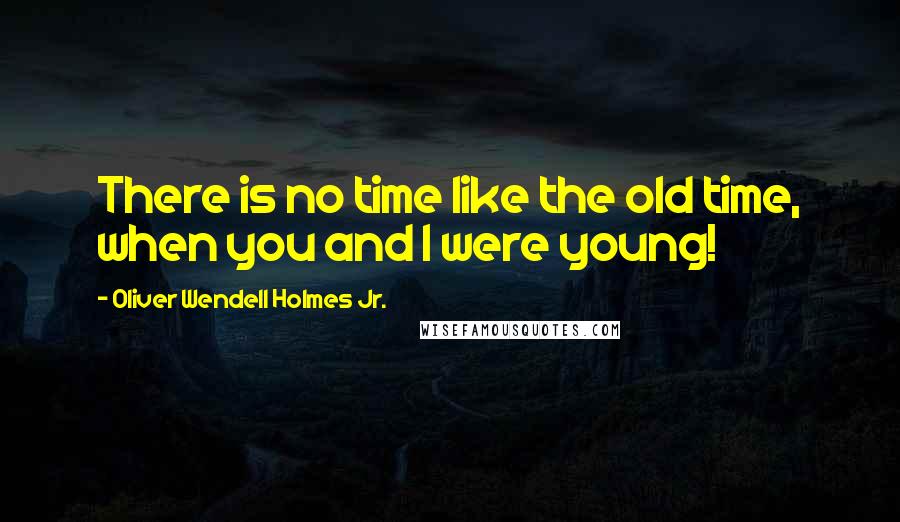 Oliver Wendell Holmes Jr. Quotes: There is no time like the old time, when you and I were young!