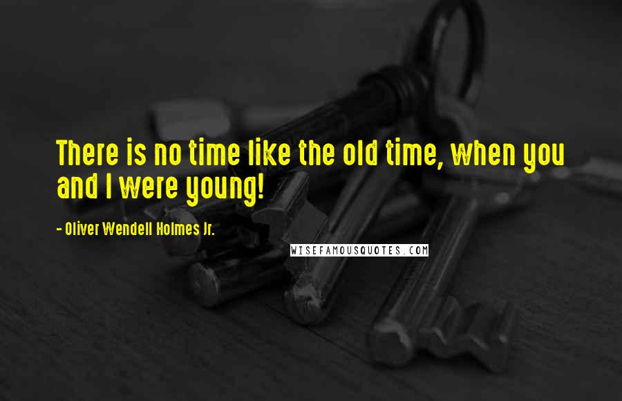 Oliver Wendell Holmes Jr. Quotes: There is no time like the old time, when you and I were young!