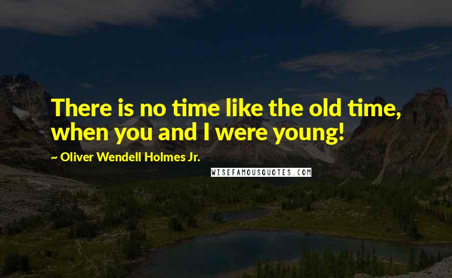 Oliver Wendell Holmes Jr. Quotes: There is no time like the old time, when you and I were young!