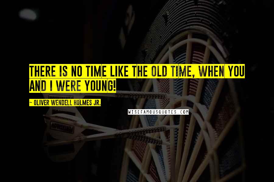 Oliver Wendell Holmes Jr. Quotes: There is no time like the old time, when you and I were young!