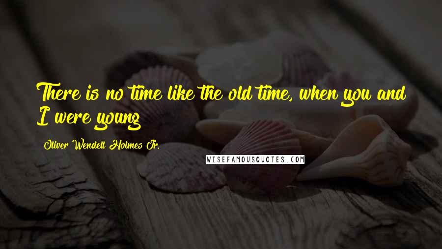 Oliver Wendell Holmes Jr. Quotes: There is no time like the old time, when you and I were young!