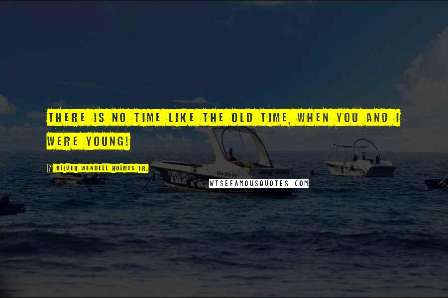 Oliver Wendell Holmes Jr. Quotes: There is no time like the old time, when you and I were young!