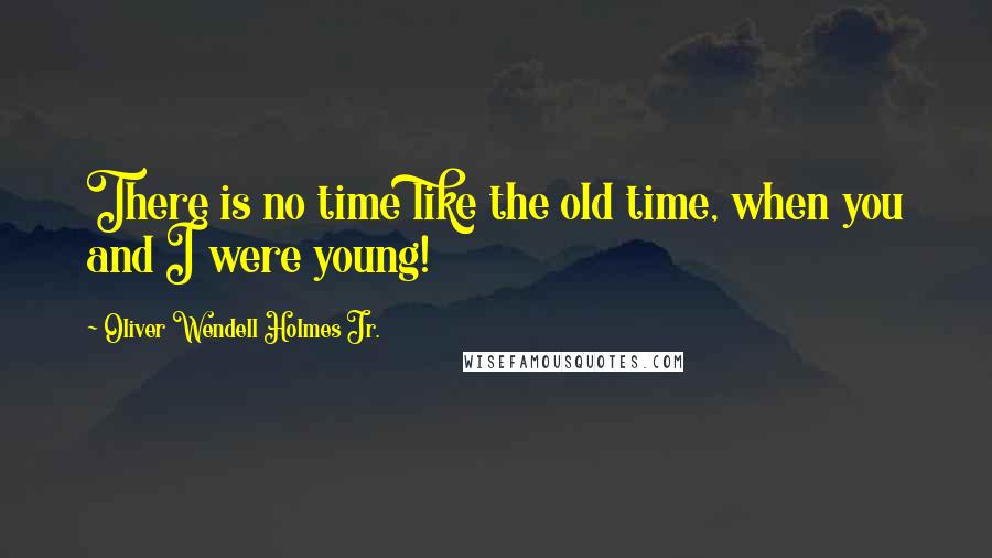 Oliver Wendell Holmes Jr. Quotes: There is no time like the old time, when you and I were young!