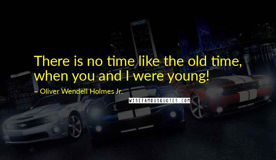 Oliver Wendell Holmes Jr. Quotes: There is no time like the old time, when you and I were young!