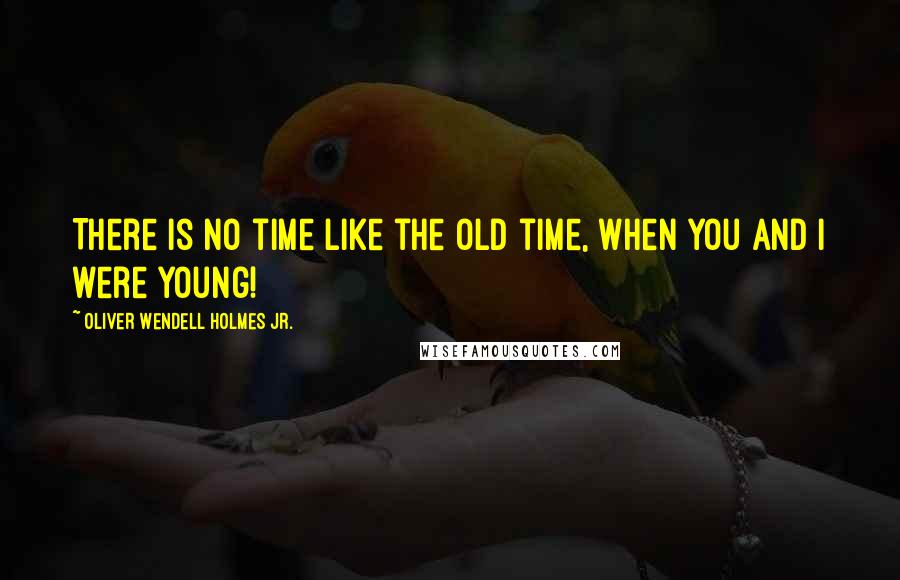 Oliver Wendell Holmes Jr. Quotes: There is no time like the old time, when you and I were young!