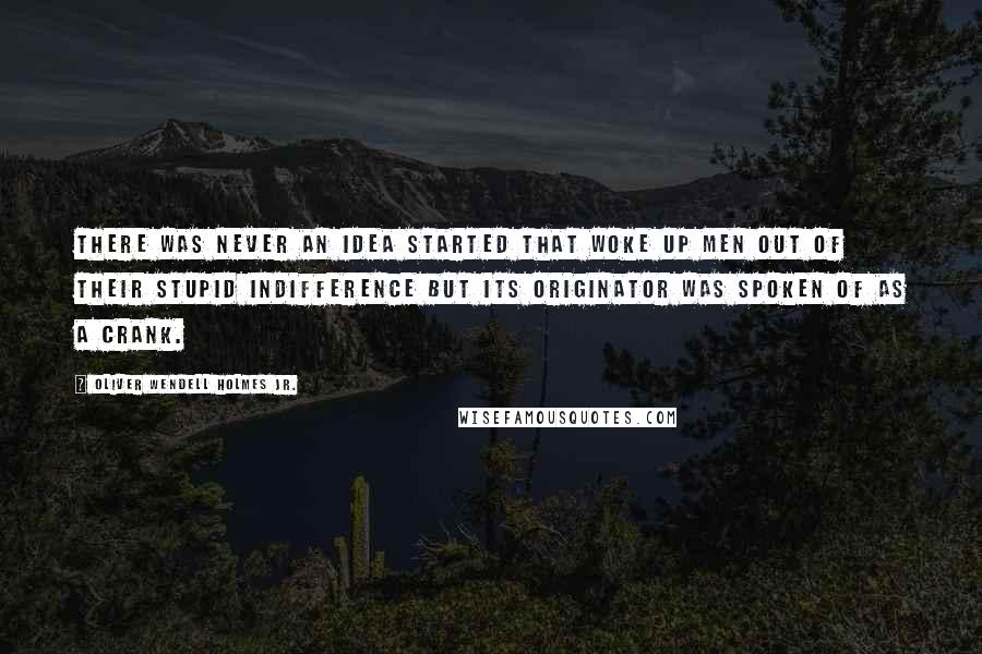 Oliver Wendell Holmes Jr. Quotes: There was never an idea started that woke up men out of their stupid indifference but its originator was spoken of as a crank.