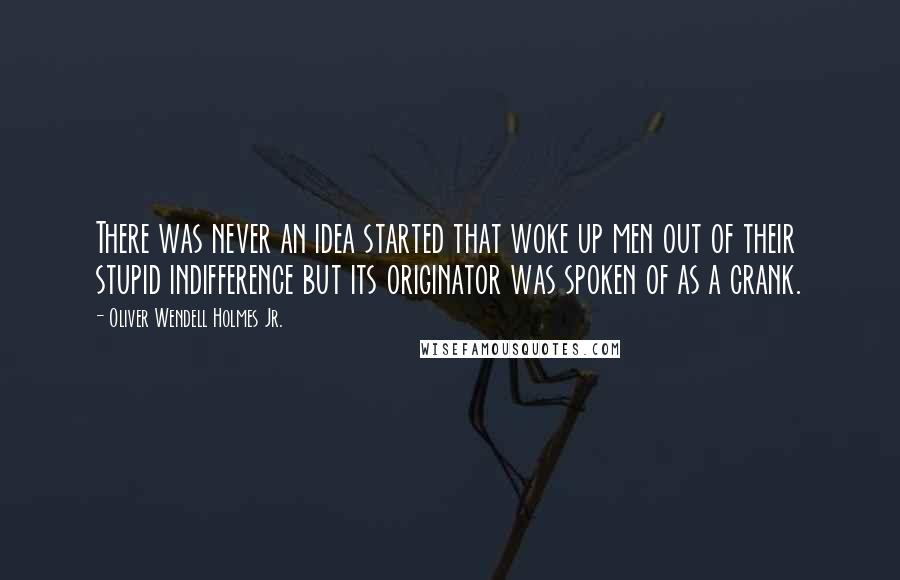 Oliver Wendell Holmes Jr. Quotes: There was never an idea started that woke up men out of their stupid indifference but its originator was spoken of as a crank.