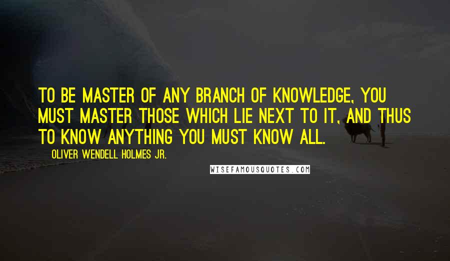 Oliver Wendell Holmes Jr. Quotes: To be master of any branch of knowledge, you must master those which lie next to it, and thus to know anything you must know all.