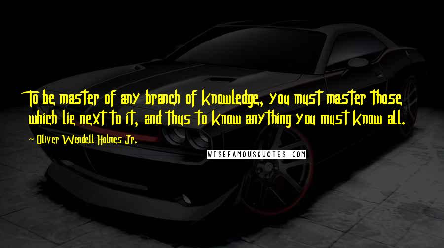 Oliver Wendell Holmes Jr. Quotes: To be master of any branch of knowledge, you must master those which lie next to it, and thus to know anything you must know all.