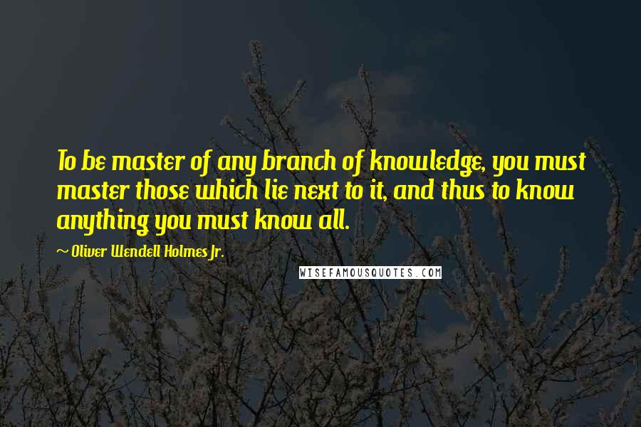 Oliver Wendell Holmes Jr. Quotes: To be master of any branch of knowledge, you must master those which lie next to it, and thus to know anything you must know all.
