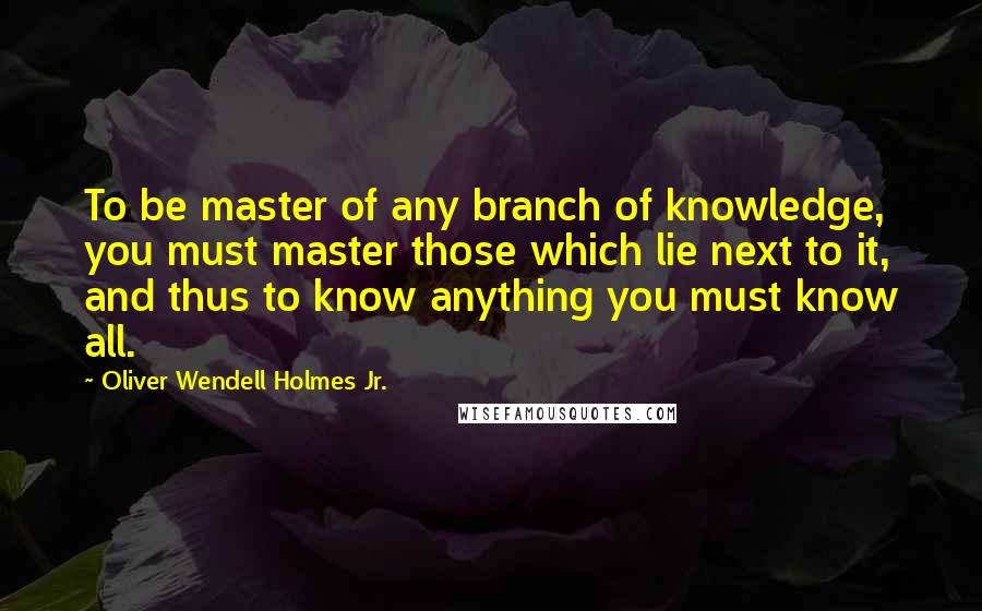 Oliver Wendell Holmes Jr. Quotes: To be master of any branch of knowledge, you must master those which lie next to it, and thus to know anything you must know all.