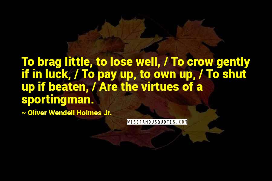 Oliver Wendell Holmes Jr. Quotes: To brag little, to lose well, / To crow gently if in luck, / To pay up, to own up, / To shut up if beaten, / Are the virtues of a sportingman.