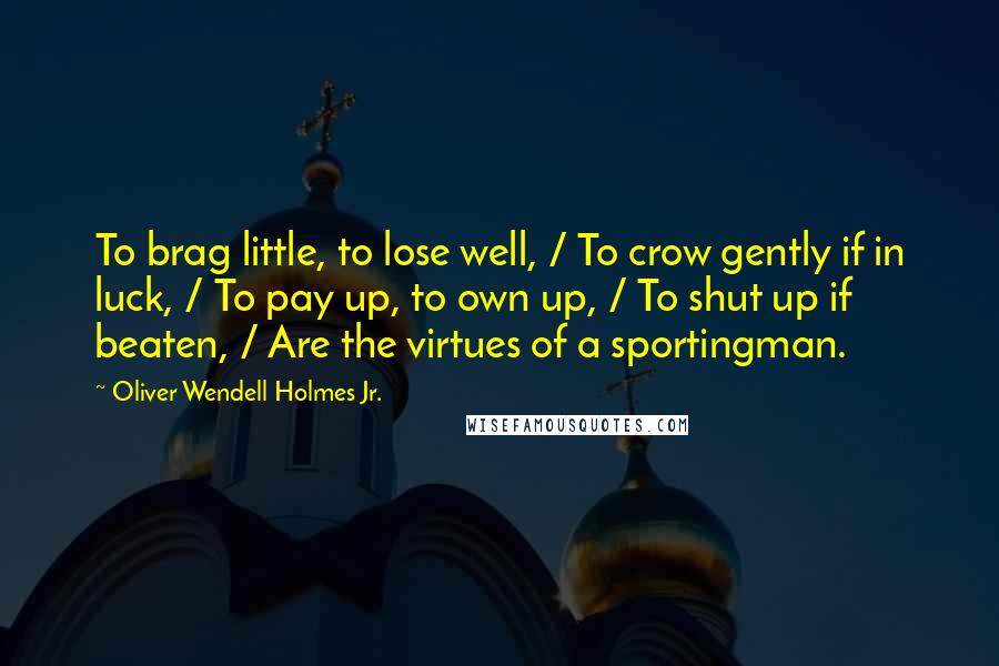 Oliver Wendell Holmes Jr. Quotes: To brag little, to lose well, / To crow gently if in luck, / To pay up, to own up, / To shut up if beaten, / Are the virtues of a sportingman.