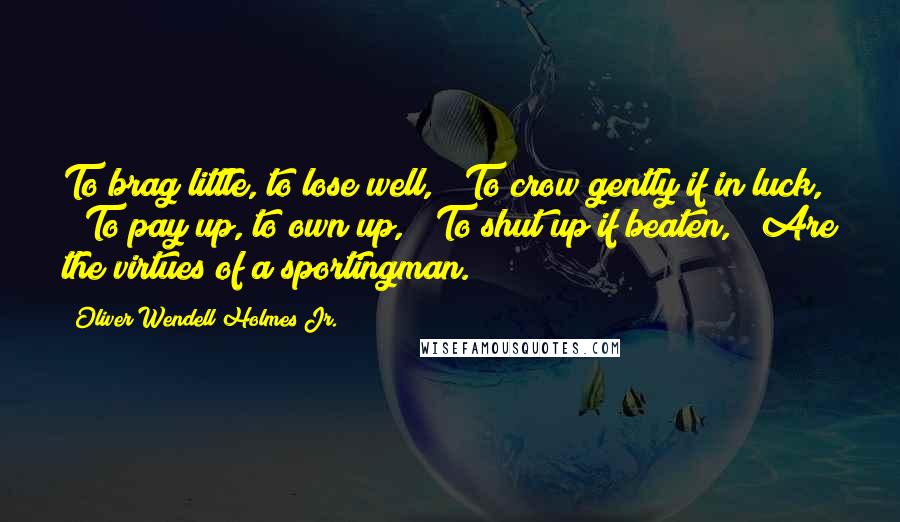 Oliver Wendell Holmes Jr. Quotes: To brag little, to lose well, / To crow gently if in luck, / To pay up, to own up, / To shut up if beaten, / Are the virtues of a sportingman.