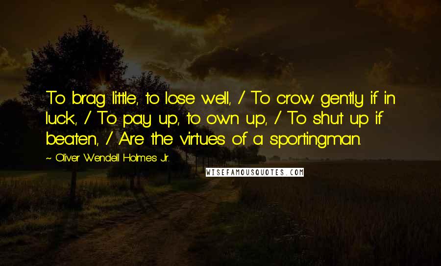 Oliver Wendell Holmes Jr. Quotes: To brag little, to lose well, / To crow gently if in luck, / To pay up, to own up, / To shut up if beaten, / Are the virtues of a sportingman.