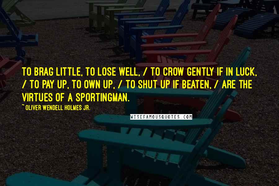 Oliver Wendell Holmes Jr. Quotes: To brag little, to lose well, / To crow gently if in luck, / To pay up, to own up, / To shut up if beaten, / Are the virtues of a sportingman.